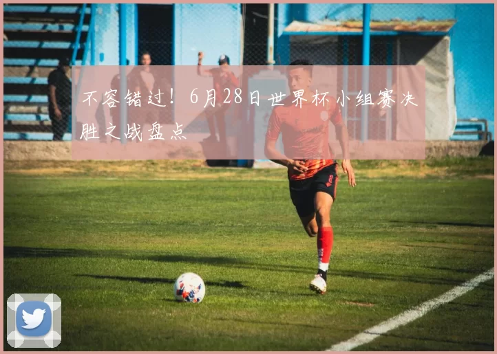 不容错过！6月28日世界杯小组赛决胜之战盘点
