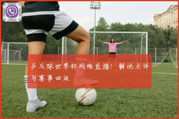 乒乓球世界杯网络直播：解说点评与赛事回放