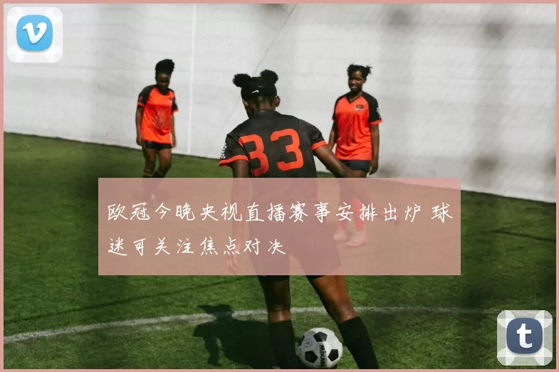 欧冠今晚央视直播赛事安排出炉 球迷可关注焦点对决