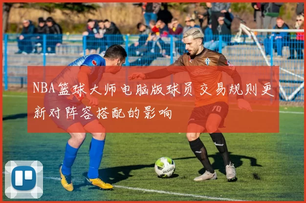 NBA篮球大师电脑版球员交易规则更新对阵容搭配的影响