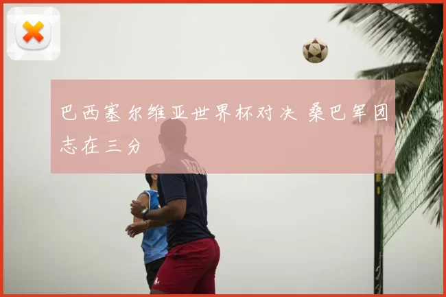 巴西塞尔维亚世界杯对决 桑巴军团志在三分