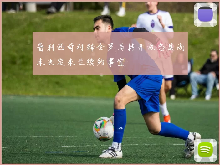 普利西奇对转会罗马持开放态度尚未决定米兰续约事宜