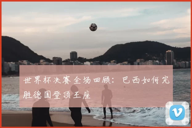 世界杯决赛全场回顾：巴西如何完胜德国登顶王座