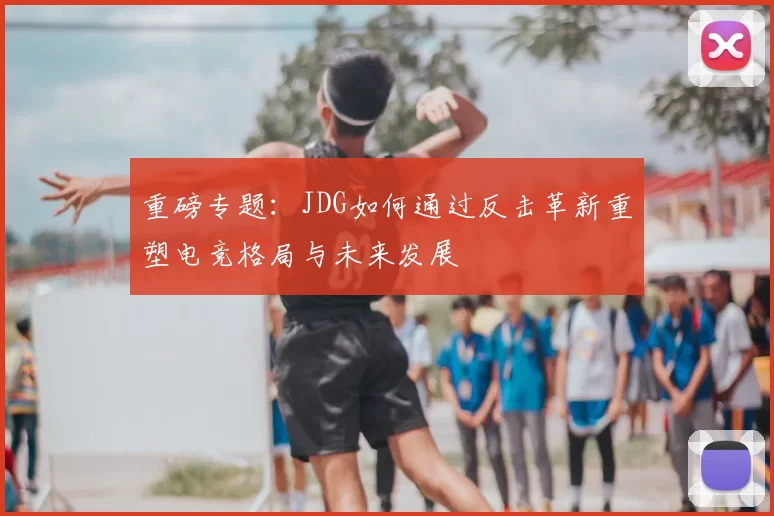 重磅专题：JDG如何通过反击革新重塑电竞格局与未来发展
