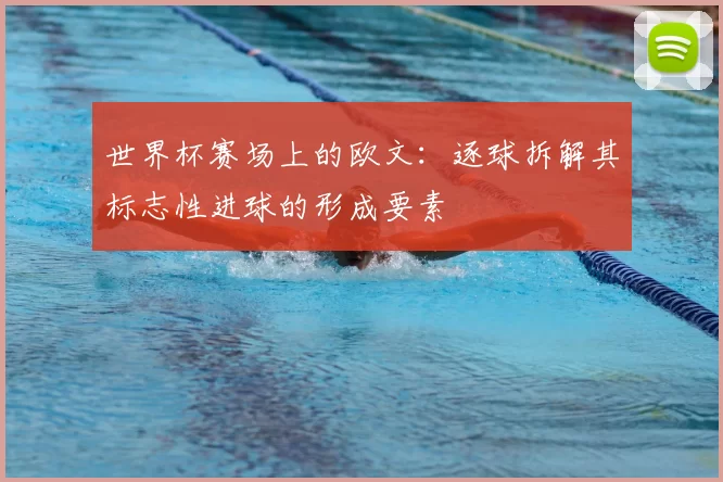世界杯赛场上的欧文:逐球拆解其标志性进球的形成要素