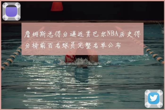 詹姆斯总得分逼近贾巴尔NBA历史得分榜前百名球员完整名单公布