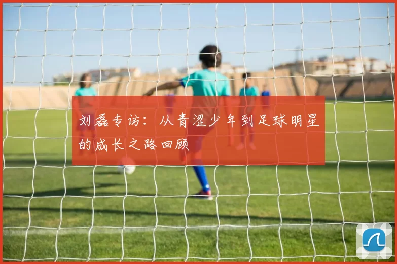 刘磊专访：从青涩少年到足球明星的成长之路回顾