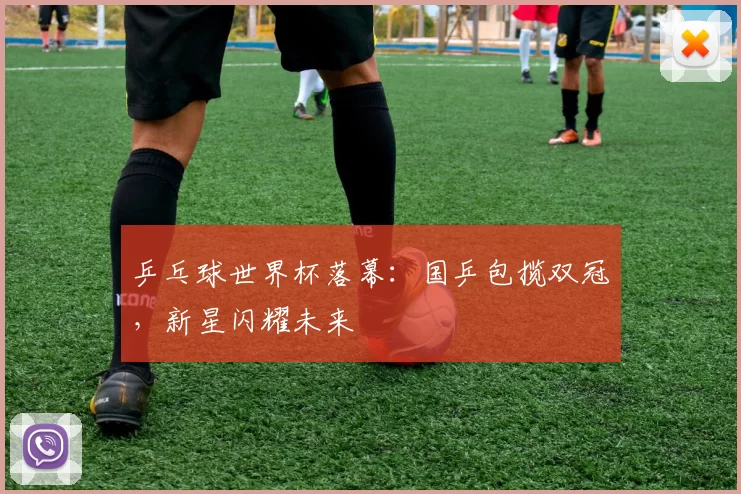 乒乓球世界杯落幕：国乒包揽双冠，新星闪耀未来