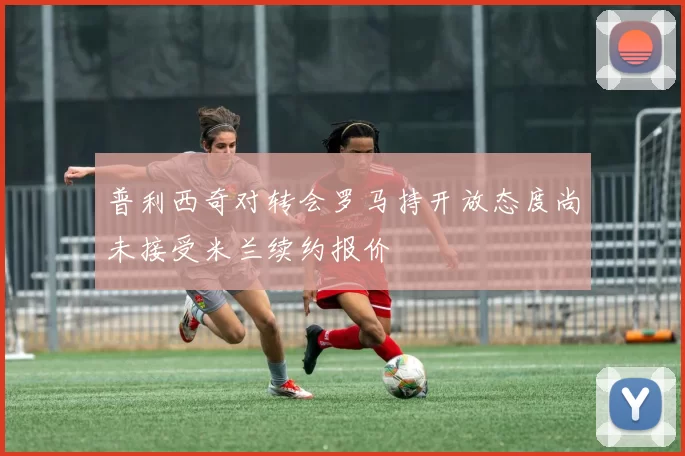 普利西奇对转会罗马持开放态度尚未接受米兰续约报价
