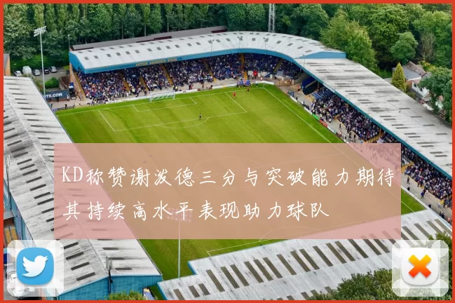 KD称赞谢泼德三分与突破能力期待其持续高水平表现助力球队