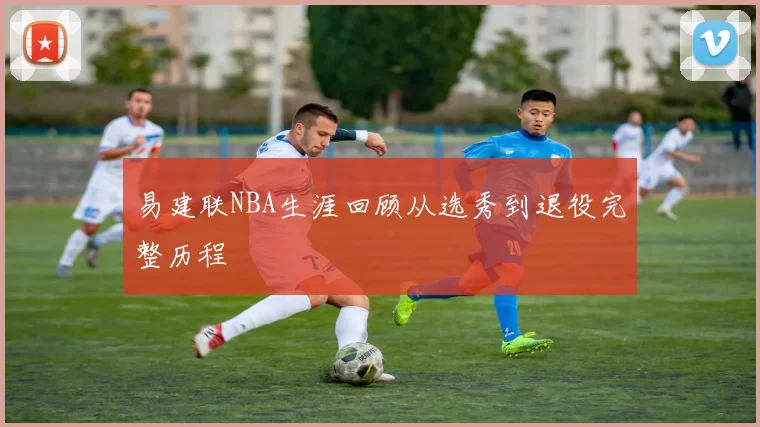 易建联NBA生涯回顾从选秀到退役完整历程