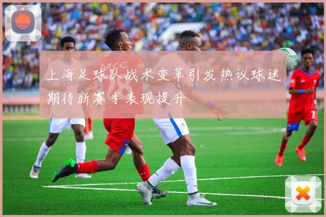 上海足球队战术变革引发热议球迷期待新赛季表现提升