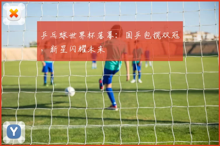 乒乓球世界杯落幕：国乒包揽双冠，新星闪耀未来