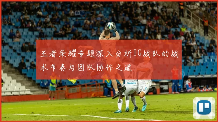 王者荣耀专题深入分析IG战队的战术节奏与团队协作之道