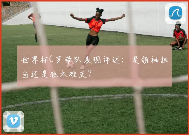 世界杯C罗带队表现评述:是领袖担当还是独木难支?
