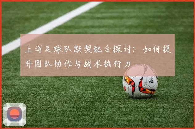 上海足球队默契配合探讨：如何提升团队协作与战术执行力