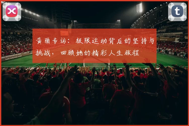 黄丽专访:极限运动背后的坚持与挑战,回顾她的精彩人生旅程