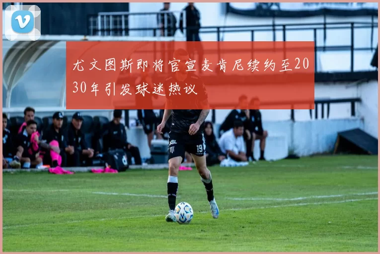 尤文图斯即将官宣麦肯尼续约至2030年引发球迷热议