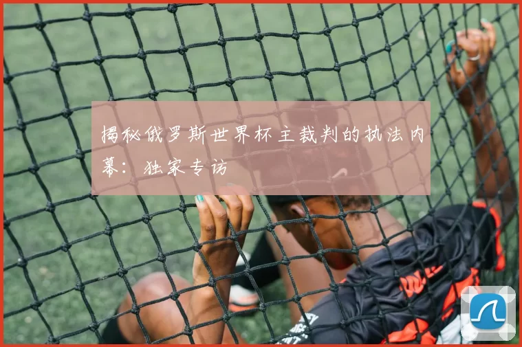 揭秘俄罗斯世界杯主裁判的执法内幕:独家专访