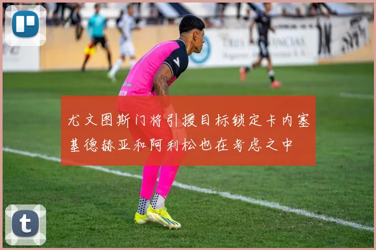 尤文图斯门将引援目标锁定卡内塞基德赫亚和阿利松也在考虑之中