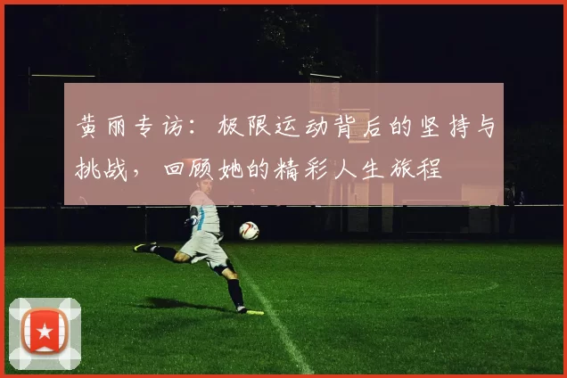 黄丽专访：极限运动背后的坚持与挑战，回顾她的精彩人生旅程