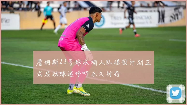詹姆斯23号球衣湖人队退役计划正式启动球迷呼吁永久封存