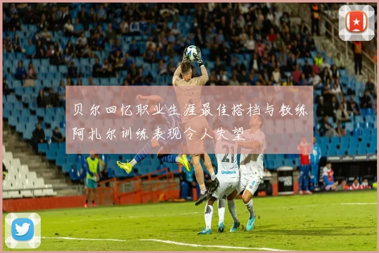 贝尔回忆职业生涯最佳搭档与教练阿扎尔训练表现令人失望