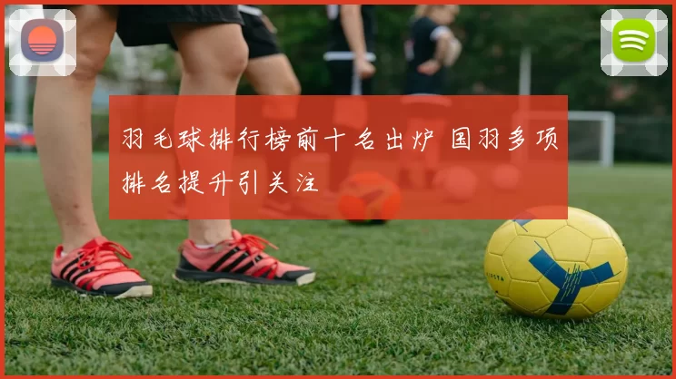 羽毛球排行榜前十名出炉 国羽多项排名提升引关注