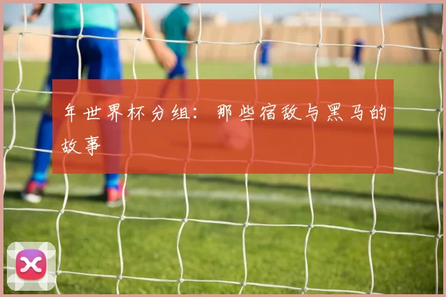 年世界杯分组：那些宿敌与黑马的故事