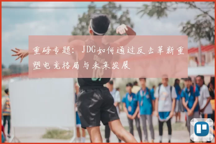 重磅专题：JDG如何通过反击革新重塑电竞格局与未来发展