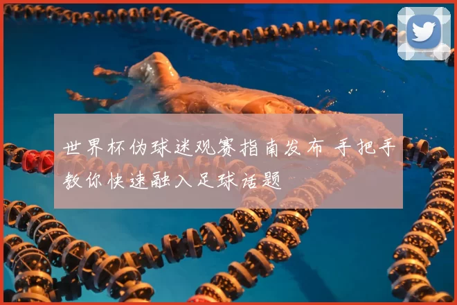 世界杯伪球迷观赛指南发布 手把手教你快速融入足球话题