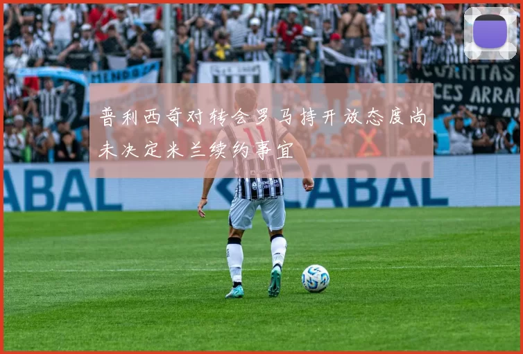 普利西奇对转会罗马持开放态度尚未决定米兰续约事宜