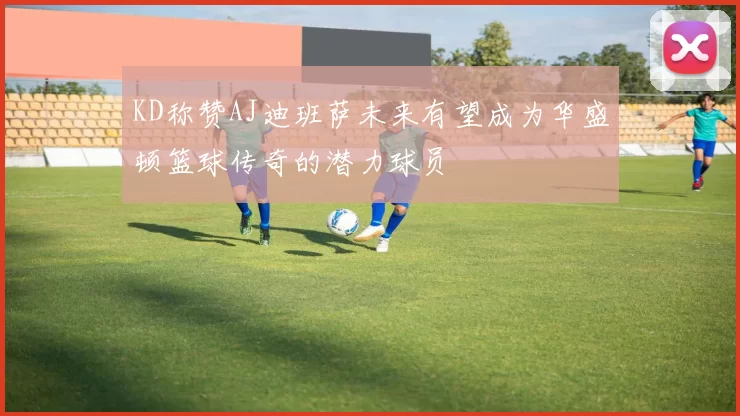 KD称赞AJ迪班萨未来有望成为华盛顿篮球传奇的潜力球员