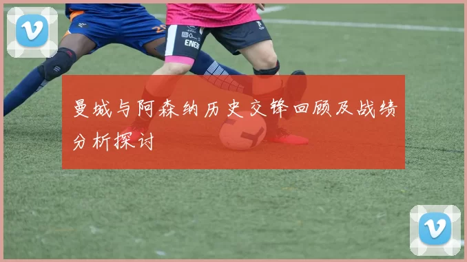 曼城与阿森纳历史交锋回顾及战绩分析探讨