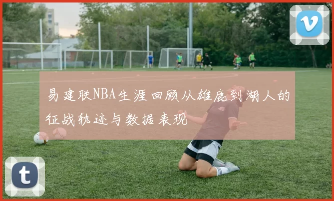 易建联NBA生涯回顾从雄鹿到湖人的征战轨迹与数据表现