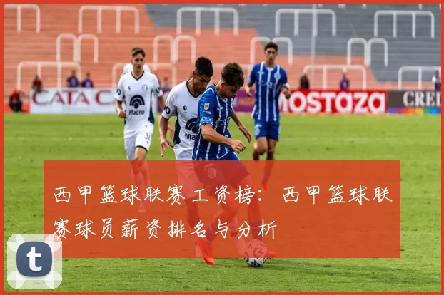 西甲篮球联赛工资榜：西甲篮球联赛球员薪资排名与分析
