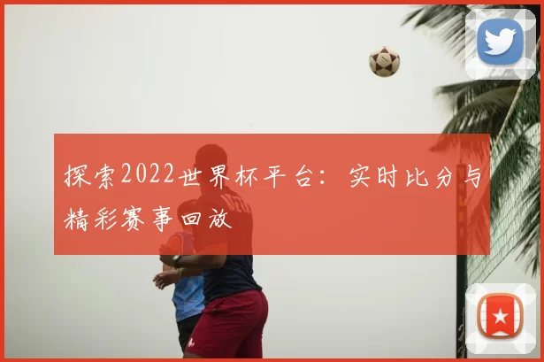 探索2022世界杯平台：实时比分与精彩赛事回放