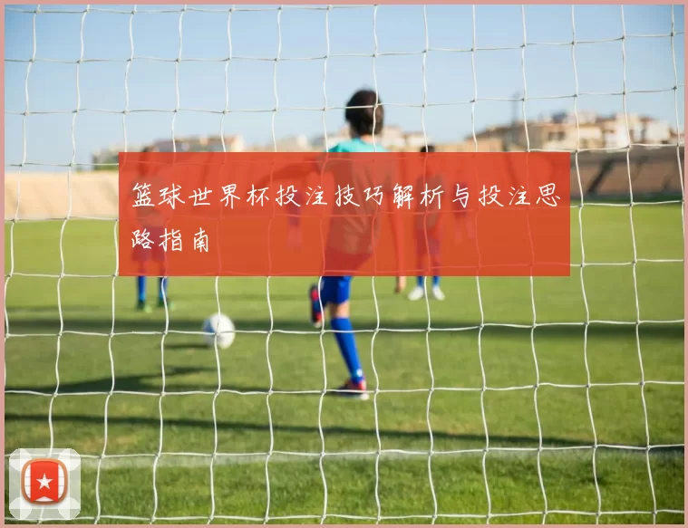 篮球世界杯投注技巧解析与投注思路指南