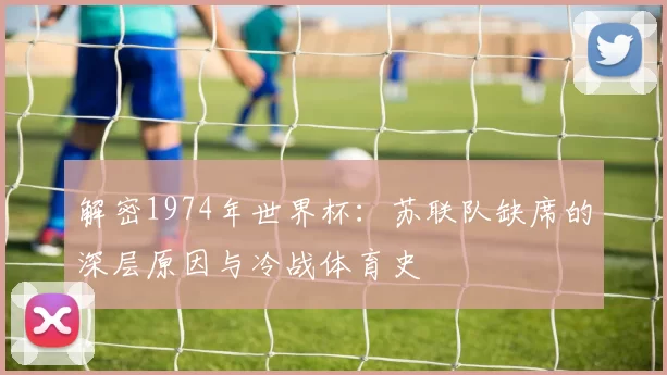 解密1974年世界杯:苏联队缺席的深层原因与冷战体育史