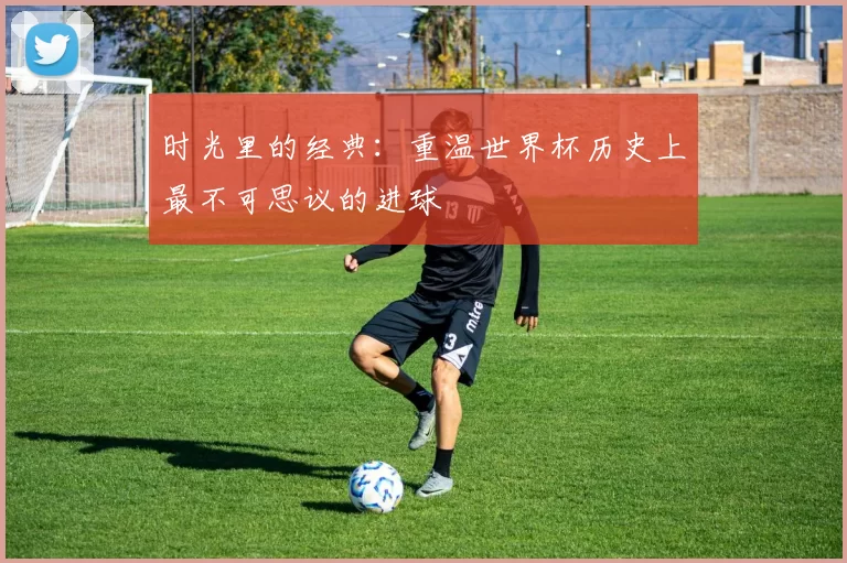 时光里的经典:重温世界杯历史上最不可思议的进球
