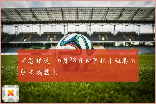 不容错过!6月28日世界杯小组赛决胜之战盘点