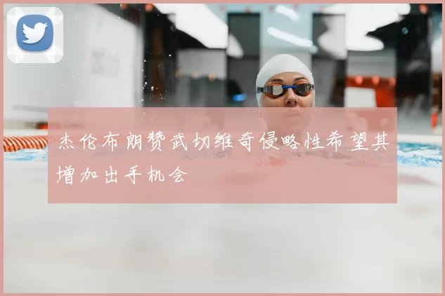 杰伦布朗赞武切维奇侵略性希望其增加出手机会