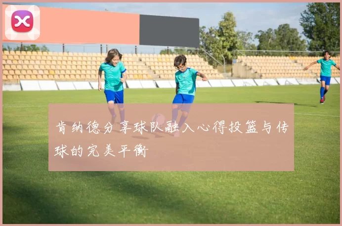 肯纳德分享球队融入心得投篮与传球的完美平衡