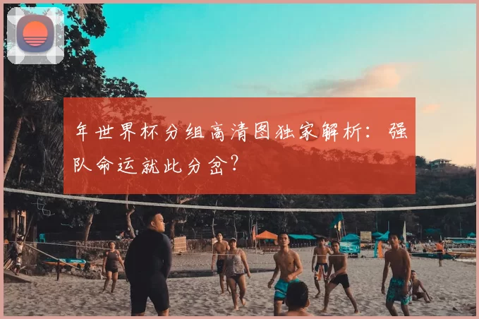 年世界杯分组高清图独家解析:强队命运就此分岔?