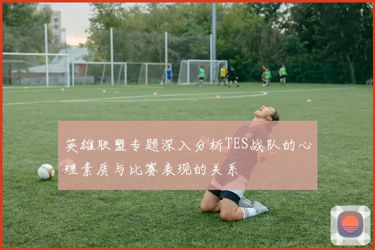 英雄联盟专题深入分析TES战队的心理素质与比赛表现的关系