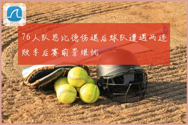 76人队恩比德伤退后球队遭遇两连败季后赛前景堪忧