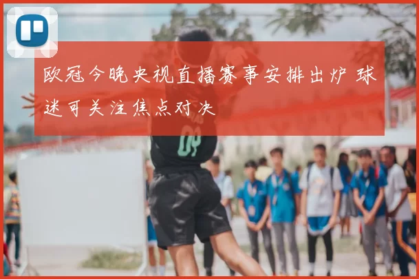 欧冠今晚央视直播赛事安排出炉 球迷可关注焦点对决