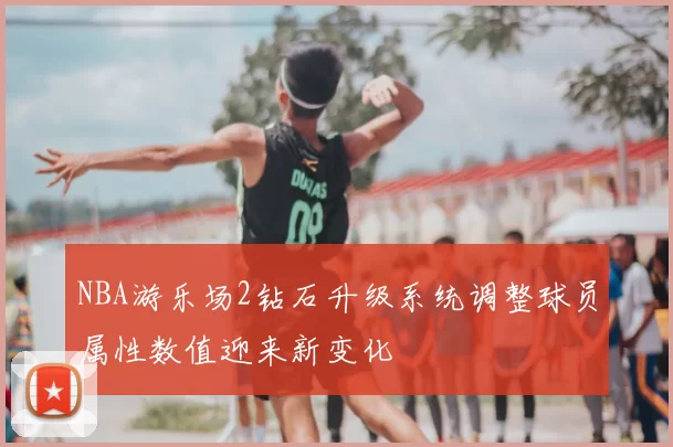 NBA游乐场2钻石升级系统调整球员属性数值迎来新变化