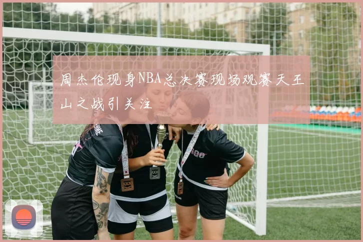 周杰伦现身NBA总决赛现场观赛天王山之战引关注