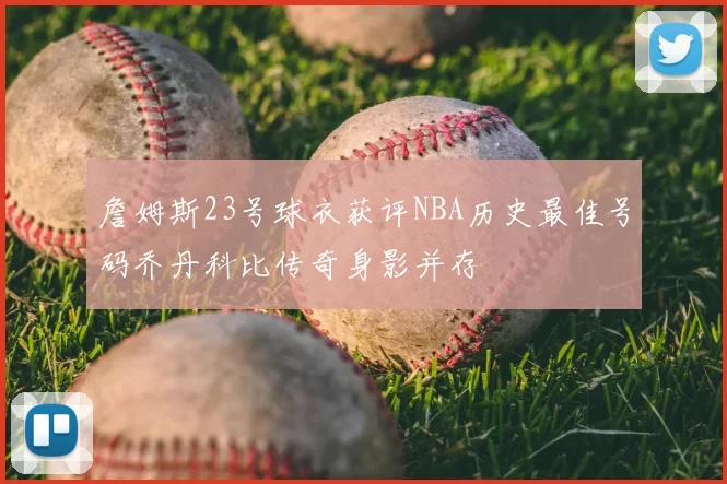 詹姆斯23号球衣获评NBA历史最佳号码乔丹科比传奇身影并存